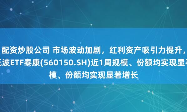 配资炒股公司 市场波动加剧，红利资产吸引力提升，红利低波ETF泰康(560150.SH)近1周规模、份额均实现显著增长