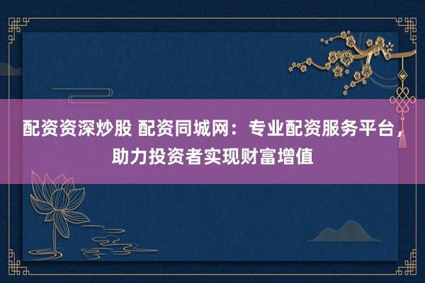 配资资深炒股 配资同城网：专业配资服务平台，助力投资者实现财富增值