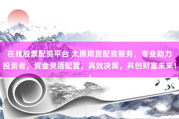 在线股票配资平台 太原期货配资服务，专业助力投资者，资金灵活配置，高效决策，共创财富未来！
