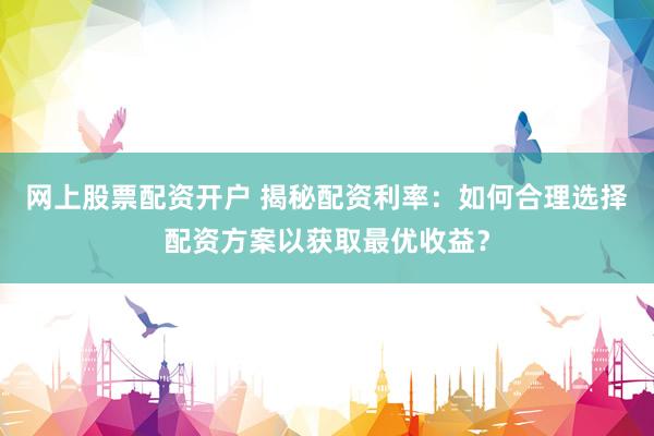 网上股票配资开户 揭秘配资利率：如何合理选择配资方案以获取最优收益？