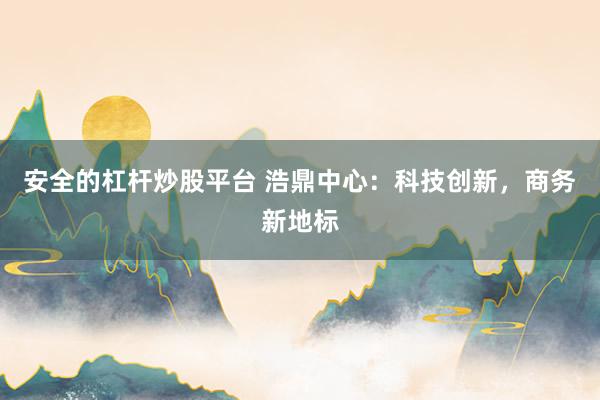 安全的杠杆炒股平台 浩鼎中心：科技创新，商务新地标