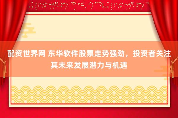 配资世界网 东华软件股票走势强劲，投资者关注其未来发展潜力与机遇