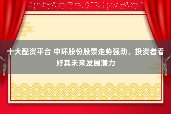 十大配资平台 中环股份股票走势强劲，投资者看好其未来发展潜力