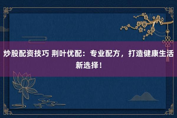 炒股配资技巧 荆叶优配：专业配方，打造健康生活新选择！