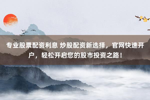 专业股票配资利息 炒股配资新选择，官网快速开户，轻松开启您的股市投资之路！