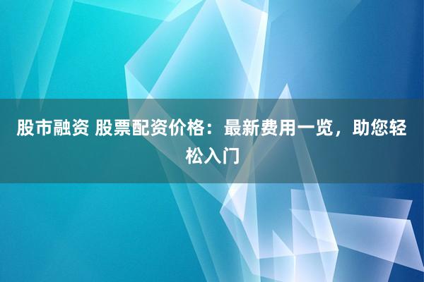 股市融资 股票配资价格：最新费用一览，助您轻松入门