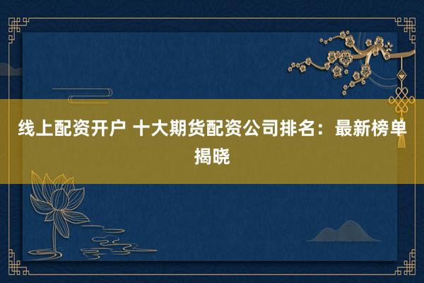 线上配资开户 十大期货配资公司排名：最新榜单揭晓