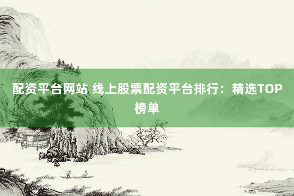 配资平台网站 线上股票配资平台排行：精选TOP榜单