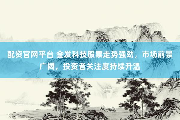 配资官网平台 金发科技股票走势强劲，市场前景广阔，投资者关注度持续升温