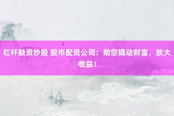 杠杆融资炒股 股市配资公司：助您撬动财富，放大收益！