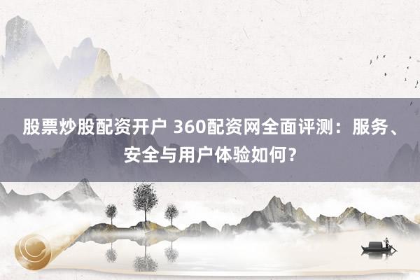 股票炒股配资开户 360配资网全面评测：服务、安全与用户体验如何？