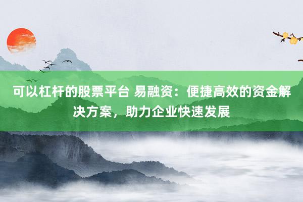 可以杠杆的股票平台 易融资：便捷高效的资金解决方案，助力企业快速发展