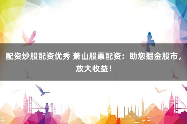 配资炒股配资优秀 萧山股票配资：助您掘金股市，放大收益！