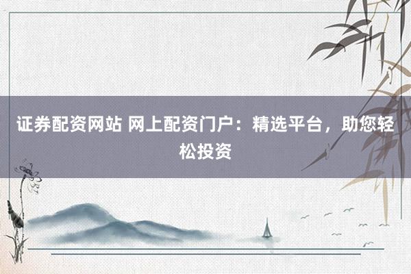 证券配资网站 网上配资门户：精选平台，助您轻松投资