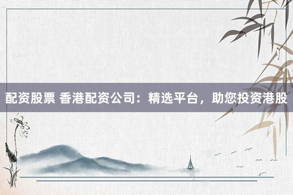 配资股票 香港配资公司：精选平台，助您投资港股