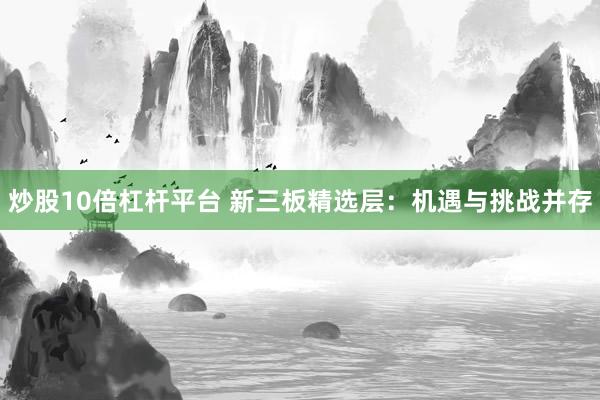 炒股10倍杠杆平台 新三板精选层：机遇与挑战并存