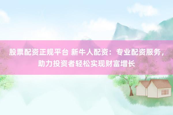 股票配资正规平台 新牛人配资：专业配资服务，助力投资者轻松实现财富增长