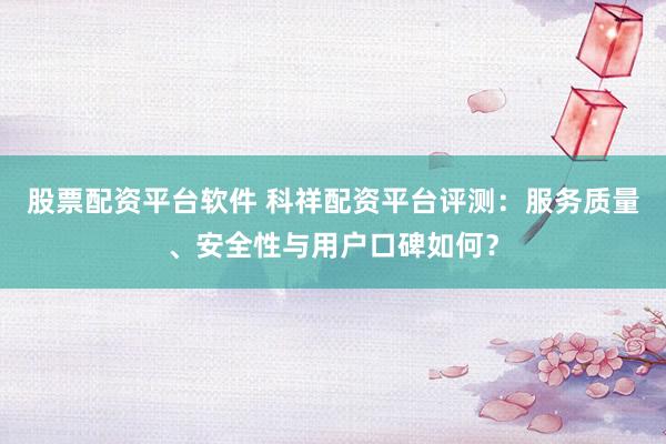 股票配资平台软件 科祥配资平台评测：服务质量、安全性与用户口碑如何？