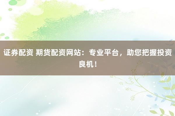 证券配资 期货配资网站：专业平台，助您把握投资良机！
