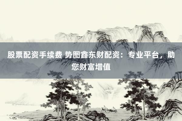 股票配资手续费 势图鑫东财配资：专业平台，助您财富增值