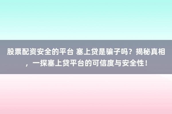 股票配资安全的平台 塞上贷是骗子吗？揭秘真相，一探塞上贷平台的可信度与安全性！