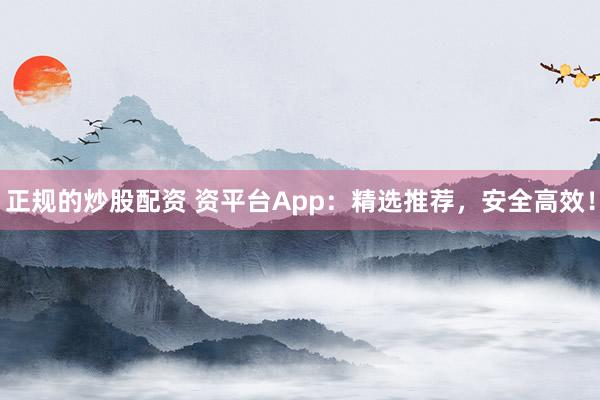 正规的炒股配资 资平台App：精选推荐，安全高效！