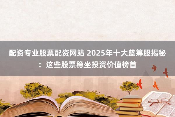 配资专业股票配资网站 2025年十大蓝筹股揭秘：这些股票稳坐投资价值榜首