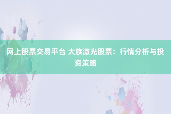 网上股票交易平台 大族激光股票：行情分析与投资策略