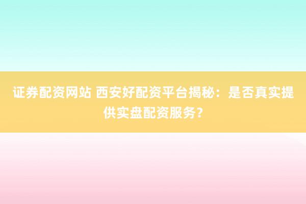 证券配资网站 西安好配资平台揭秘：是否真实提供实盘配资服务？