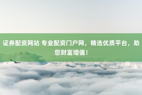 证券配资网站 专业配资门户网，精选优质平台，助您财富增值！