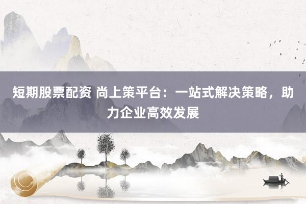 短期股票配资 尚上策平台：一站式解决策略，助力企业高效发展