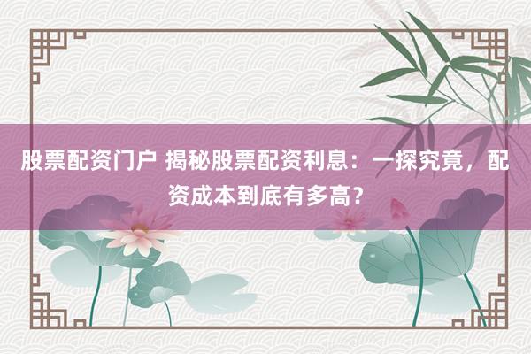 股票配资门户 揭秘股票配资利息：一探究竟，配资成本到底有多高？