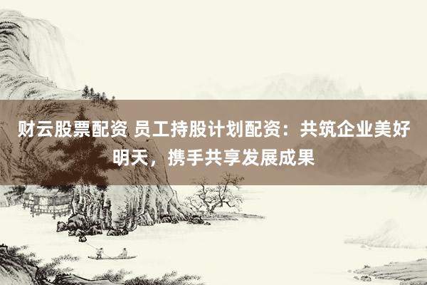 财云股票配资 员工持股计划配资：共筑企业美好明天，携手共享发展成果