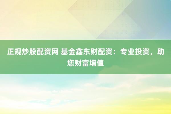 正规炒股配资网 基金鑫东财配资：专业投资，助您财富增值