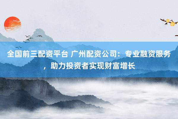 全国前三配资平台 广州配资公司：专业融资服务，助力投资者实现财富增长