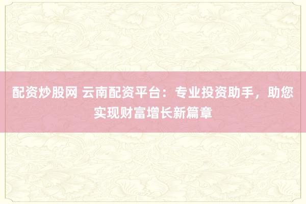 配资炒股网 云南配资平台：专业投资助手，助您实现财富增长新篇章