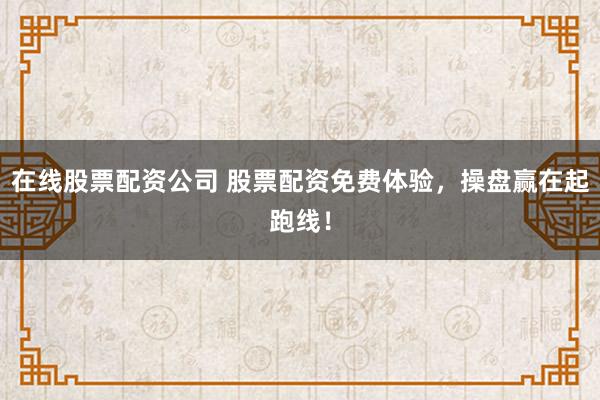 在线股票配资公司 股票配资免费体验，操盘赢在起跑线！