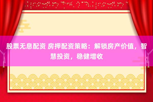 股票无息配资 房押配资策略：解锁房产价值，智慧投资，稳健增收