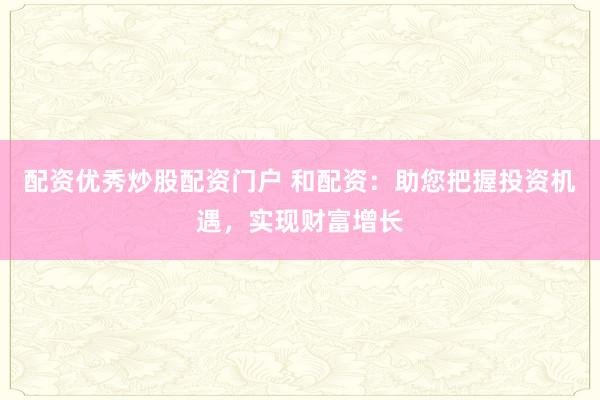 配资优秀炒股配资门户 和配资：助您把握投资机遇，实现财富增长