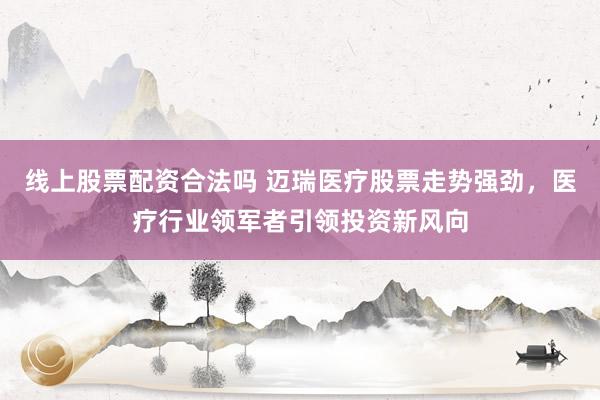 线上股票配资合法吗 迈瑞医疗股票走势强劲，医疗行业领军者引领投资新风向