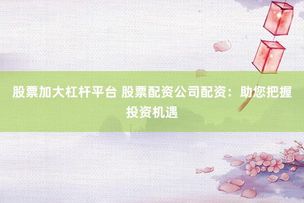 股票加大杠杆平台 股票配资公司配资：助您把握投资机遇