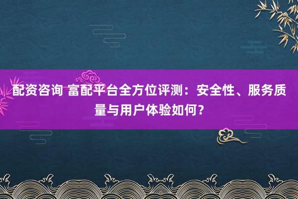 配资咨询 富配平台全方位评测：安全性、服务质量与用户体验如何？