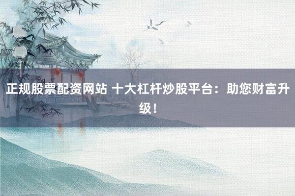正规股票配资网站 十大杠杆炒股平台：助您财富升级！