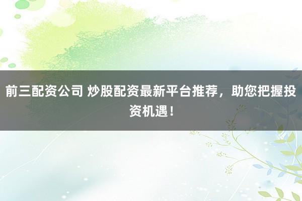 前三配资公司 炒股配资最新平台推荐，助您把握投资机遇！