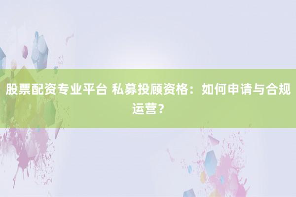 股票配资专业平台 私募投顾资格：如何申请与合规运营？