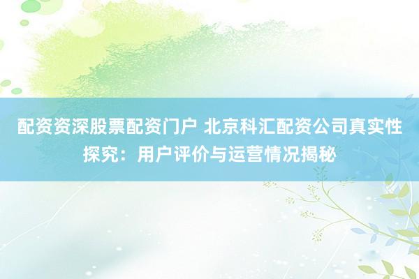 配资资深股票配资门户 北京科汇配资公司真实性探究：用户评价与运营情况揭秘