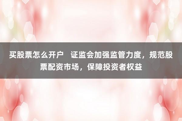 买股票怎么开户   证监会加强监管力度，规范股票配资市场，保障投资者权益