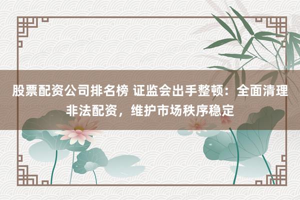 股票配资公司排名榜 证监会出手整顿：全面清理非法配资，维护市场秩序稳定