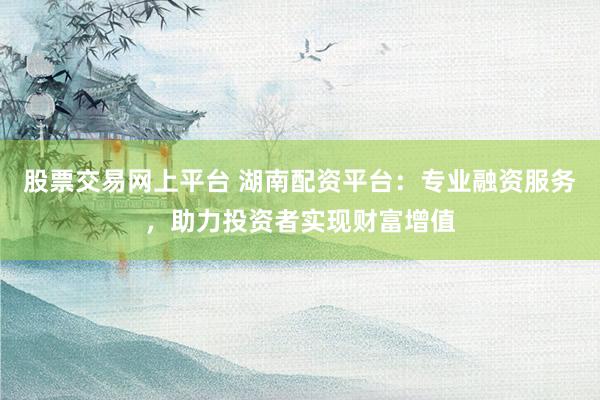 股票交易网上平台 湖南配资平台：专业融资服务，助力投资者实现财富增值