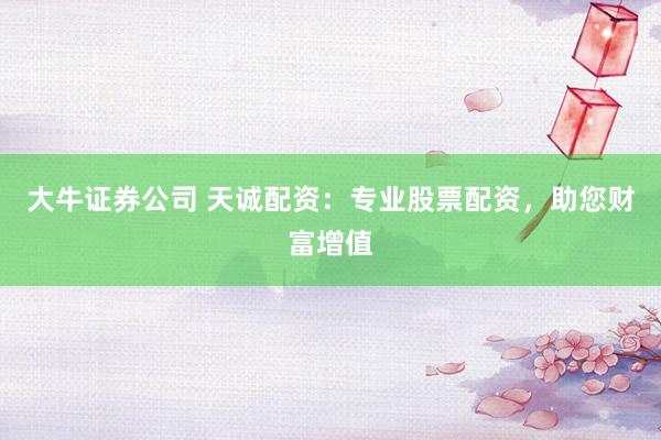 大牛证券公司 天诚配资：专业股票配资，助您财富增值